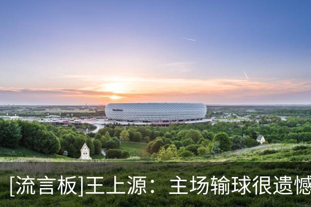 [流言板]王上源：主场输球很遗憾；未来每天要做好训练打好比赛